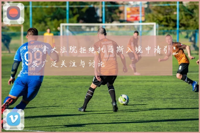 加拿大法院拒绝托马斯入境申请引发广泛关注与讨论