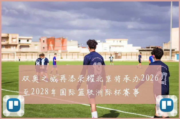 双奥之城再添荣耀北京将承办2026至2028年国际篮联洲际杯赛事