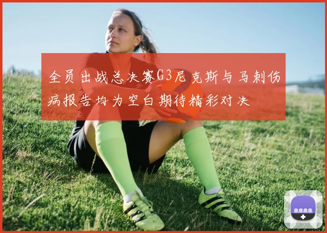 全员出战总决赛G3尼克斯与马刺伤病报告均为空白期待精彩对决