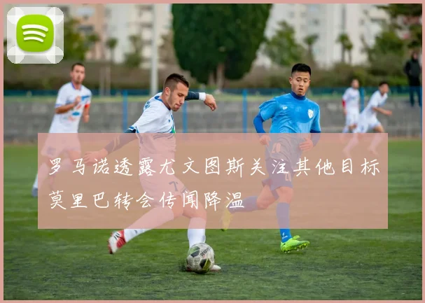 罗马诺透露尤文图斯关注其他目标莫里巴转会传闻降温