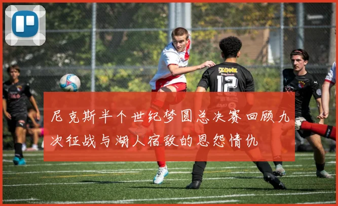 尼克斯半个世纪梦圆总决赛回顾九次征战与湖人宿敌的恩怨情仇