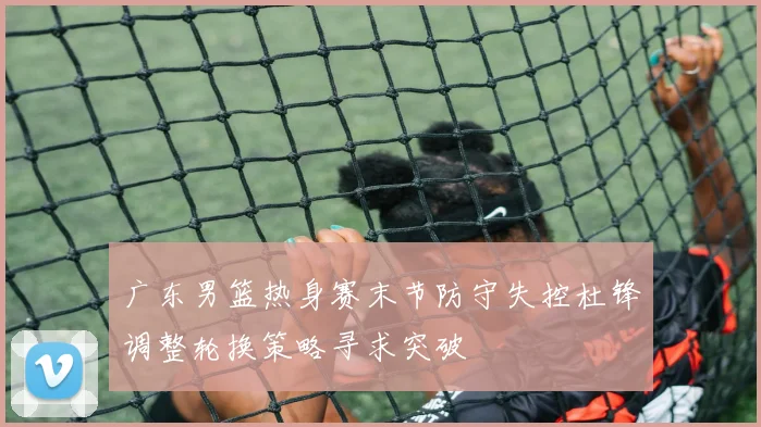 广东男篮热身赛末节防守失控杜锋调整轮换策略寻求突破