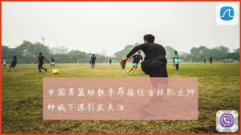 中国男篮助教李昂接任吉林队主帅钟诚下课引发关注