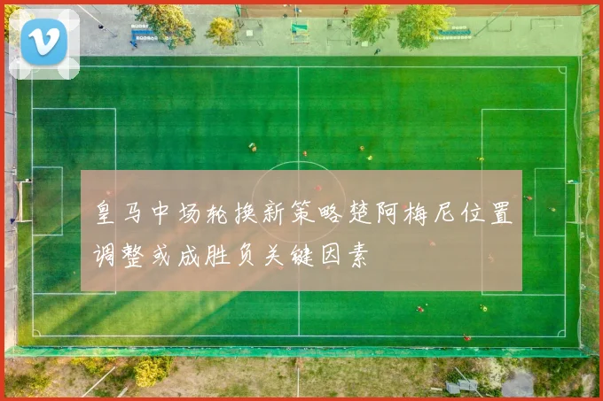 皇马中场轮换新策略楚阿梅尼位置调整或成胜负关键因素