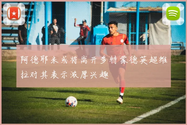 阿德耶米或将离开多特蒙德英超维拉对其表示浓厚兴趣