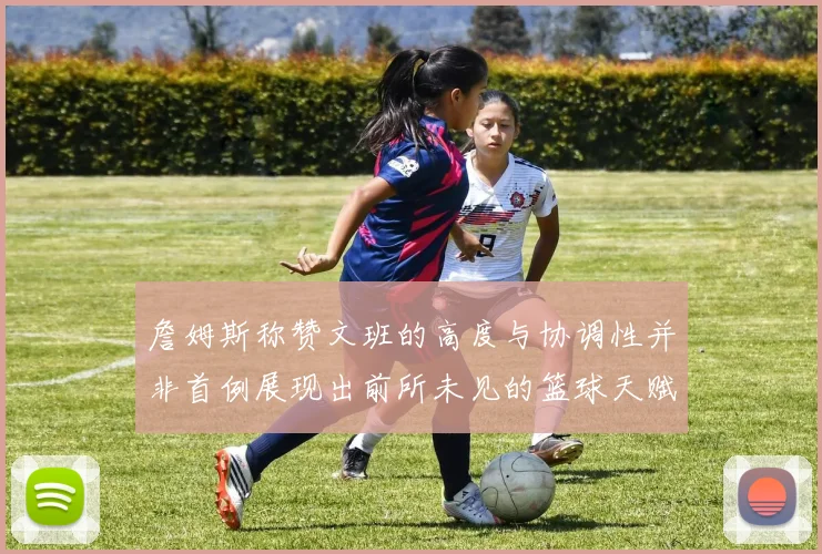 詹姆斯称赞文班的高度与协调性并非首例展现出前所未见的篮球天赋