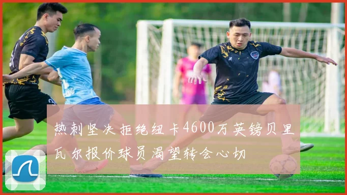 热刺坚决拒绝纽卡4600万英镑贝里瓦尔报价球员渴望转会心切