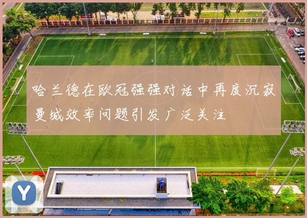 哈兰德在欧冠强强对话中再度沉寂曼城效率问题引发广泛关注