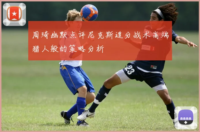 周琦幽默点评尼克斯追分战术高端猎人般的策略分析