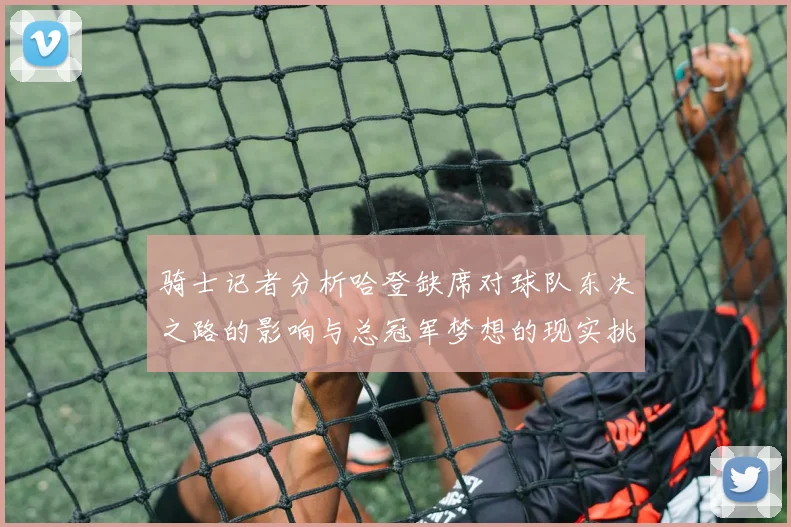 骑士记者分析哈登缺席对球队东决之路的影响与总冠军梦想的现实挑战