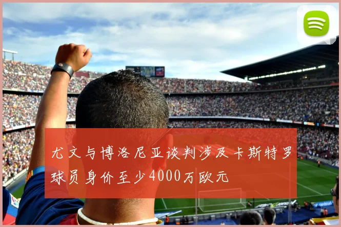 尤文与博洛尼亚谈判涉及卡斯特罗球员身价至少4000万欧元
