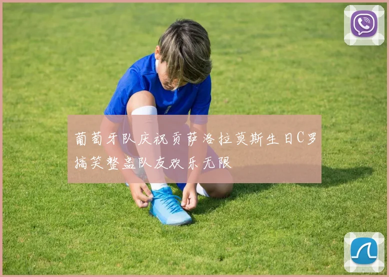 葡萄牙队庆祝贡萨洛拉莫斯生日C罗搞笑整蛊队友欢乐无限