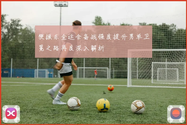 樊振东全运会备战强度提升男单卫冕之路再度深入解析
