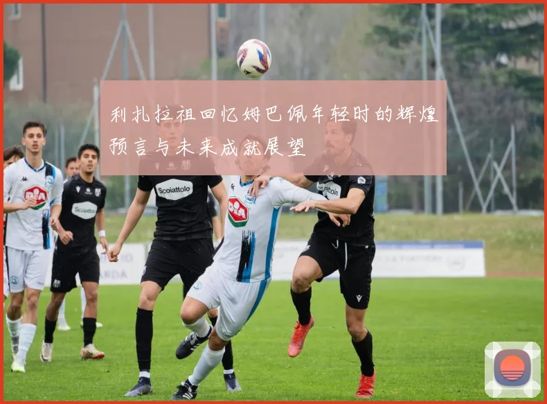 利扎拉祖回忆姆巴佩年轻时的辉煌预言与未来成就展望
