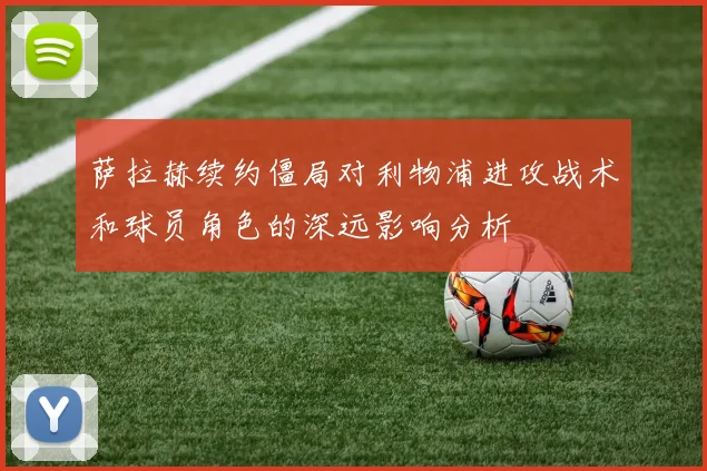 萨拉赫续约僵局对利物浦进攻战术和球员角色的深远影响分析