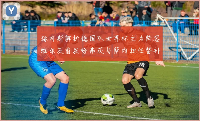 赫内斯解析德国队世界杯主力阵容维尔茨首发哈弗茨与萨内担任替补