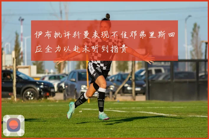 伊布批评科曼表现不佳邓弗里斯回应全力以赴未听到指责
