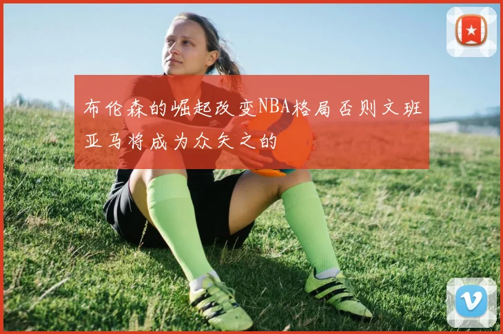 布伦森的崛起改变NBA格局否则文班亚马将成为众矢之的
