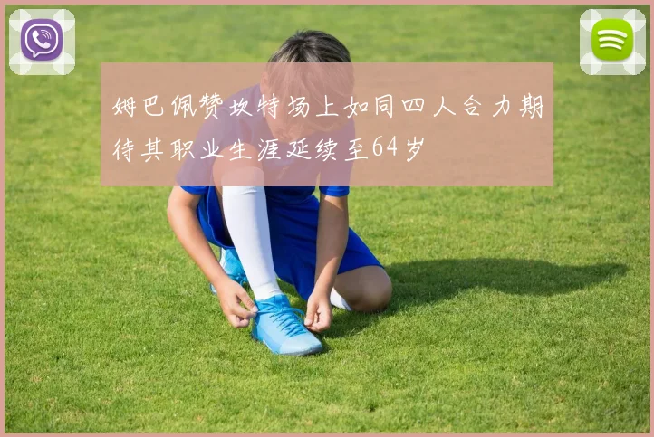 姆巴佩赞坎特场上如同四人合力期待其职业生涯延续至64岁