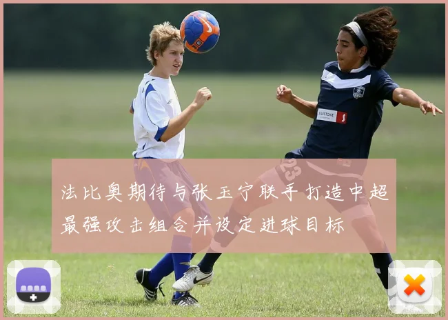 法比奥期待与张玉宁联手打造中超最强攻击组合并设定进球目标