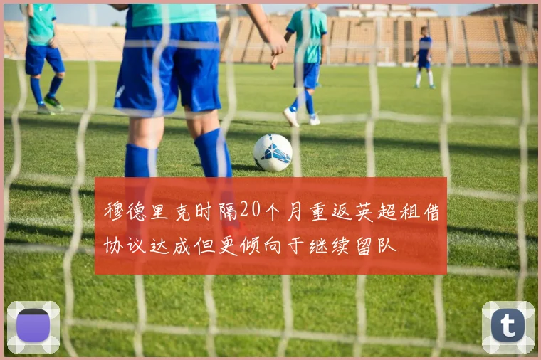 穆德里克时隔20个月重返英超租借协议达成但更倾向于继续留队