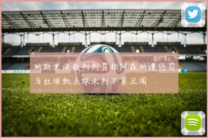 纳斯里谈裁判判罚称阿森纳遭惩罚马杜埃凯点球未判不算丑闻
