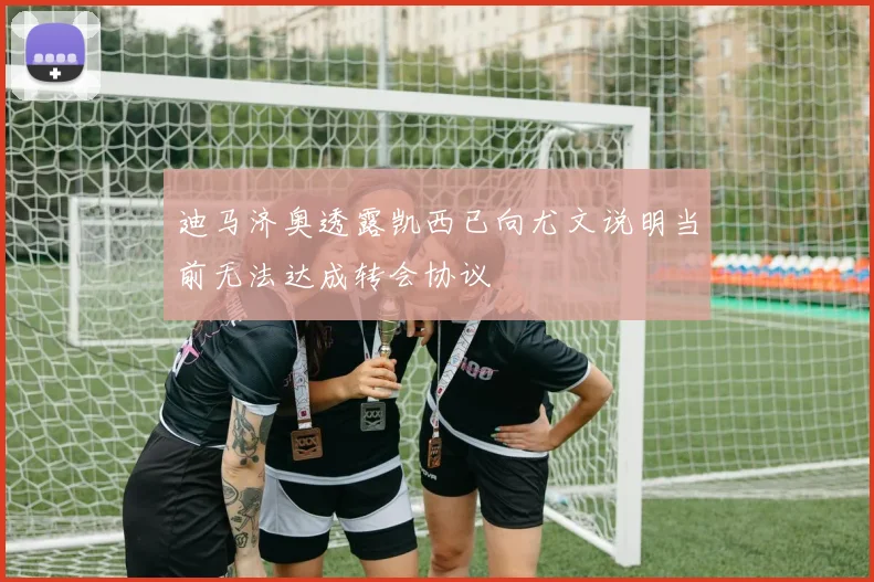 迪马济奥透露凯西已向尤文说明当前无法达成转会协议