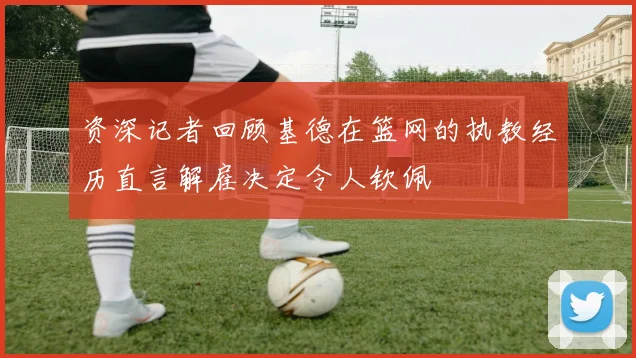资深记者回顾基德在篮网的执教经历直言解雇决定令人钦佩