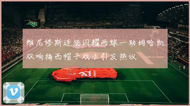 维尼修斯连场闪耀两球一助姆哈凯双响梅西帽子戏法引发热议
